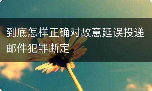 到底怎样正确对故意延误投递邮件犯罪断定