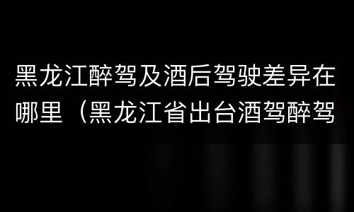 黑龙江醉驾及酒后驾驶差异在哪里（黑龙江省出台酒驾醉驾）