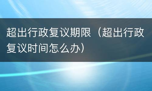 超出行政复议期限（超出行政复议时间怎么办）