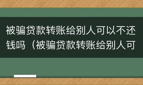 被骗贷款转账给别人可以不还钱吗（被骗贷款转账给别人可以不还钱吗怎么办）