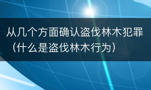从几个方面确认盗伐林木犯罪（什么是盗伐林木行为）