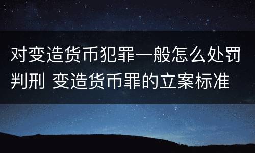 对变造货币犯罪一般怎么处罚判刑 变造货币罪的立案标准