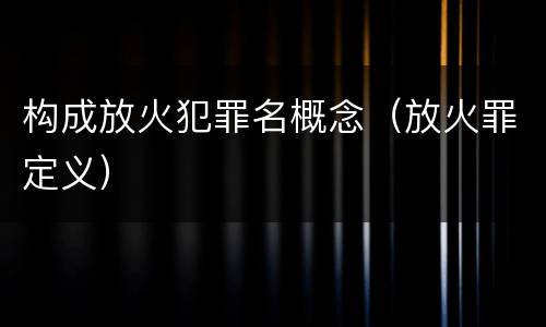 构成放火犯罪名概念（放火罪定义）
