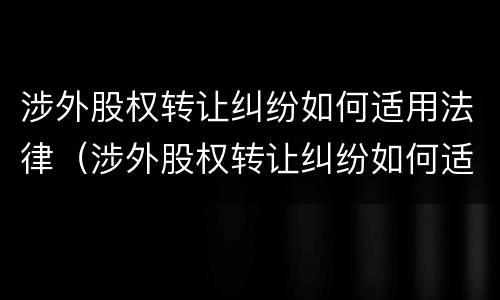 涉外股权转让纠纷如何适用法律（涉外股权转让纠纷如何适用法律条文）
