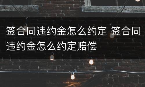 签合同违约金怎么约定 签合同违约金怎么约定赔偿