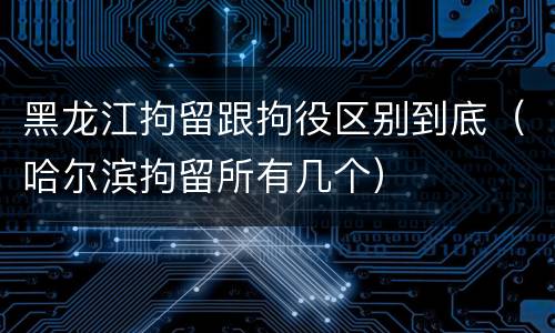 黑龙江拘留跟拘役区别到底（哈尔滨拘留所有几个）