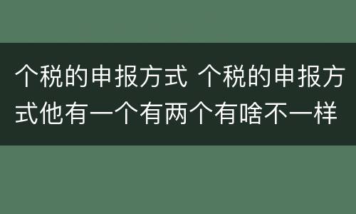 个税的申报方式 个税的申报方式他有一个有两个有啥不一样