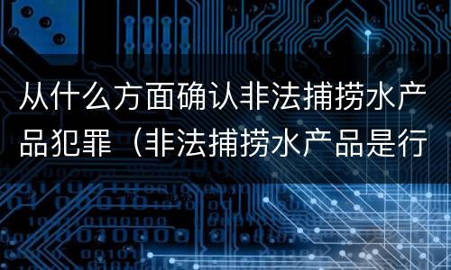 从什么方面确认非法捕捞水产品犯罪（非法捕捞水产品是行为犯还是结果犯）