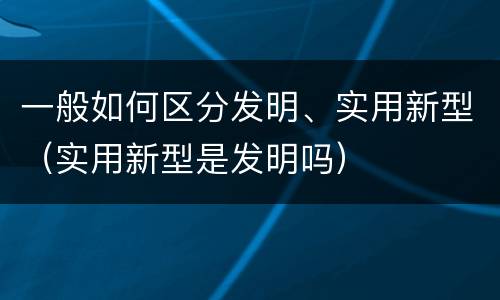 一般如何区分发明、实用新型（实用新型是发明吗）