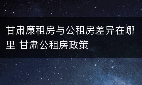 甘肃廉租房与公租房差异在哪里 甘肃公租房政策