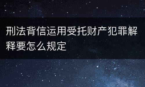 刑法背信运用受托财产犯罪解释要怎么规定