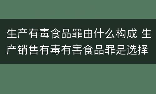 生产有毒食品罪由什么构成 生产销售有毒有害食品罪是选择罪名吗