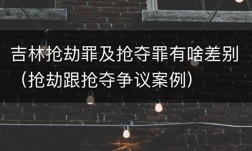 吉林抢劫罪及抢夺罪有啥差别（抢劫跟抢夺争议案例）
