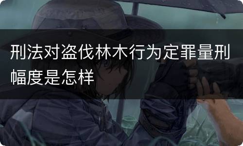 刑法对盗伐林木行为定罪量刑幅度是怎样