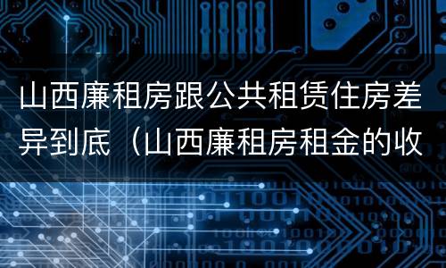 山西廉租房跟公共租赁住房差异到底（山西廉租房租金的收费标准）