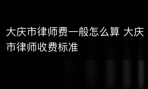大庆市律师费一般怎么算 大庆市律师收费标准