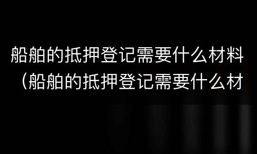 船舶的抵押登记需要什么材料（船舶的抵押登记需要什么材料和手续）