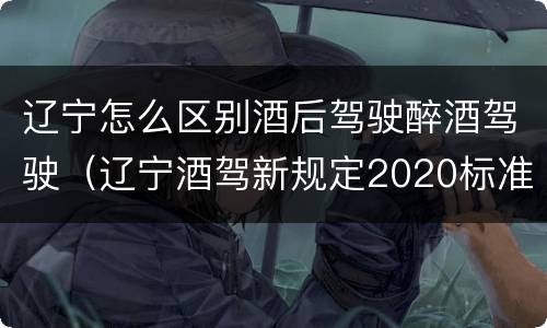 辽宁怎么区别酒后驾驶醉酒驾驶（辽宁酒驾新规定2020标准）