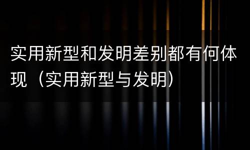 实用新型和发明差别都有何体现（实用新型与发明）