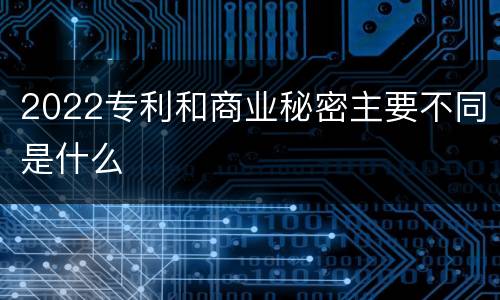 2022专利和商业秘密主要不同是什么
