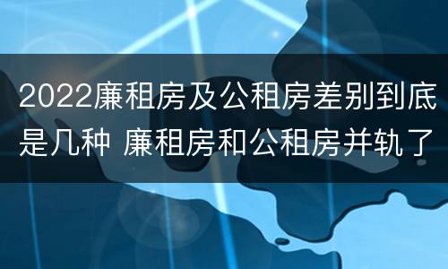 2022廉租房及公租房差别到底是几种 廉租房和公租房并轨了吗