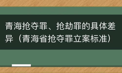 青海抢夺罪、抢劫罪的具体差异（青海省抢夺罪立案标准）