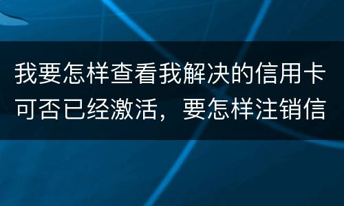 我要怎样查看我解决的信用卡可否已经激活，要怎样注销信用卡。现在卡片找不到了