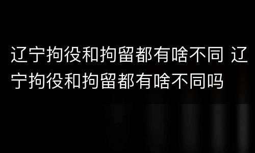 辽宁拘役和拘留都有啥不同 辽宁拘役和拘留都有啥不同吗