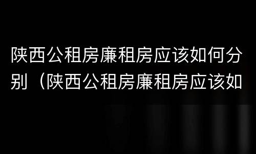 陕西公租房廉租房应该如何分别（陕西公租房廉租房应该如何分别申请）