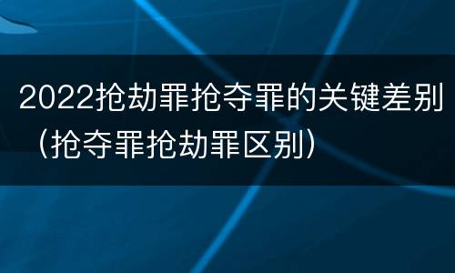 2022抢劫罪抢夺罪的关键差别（抢夺罪抢劫罪区别）