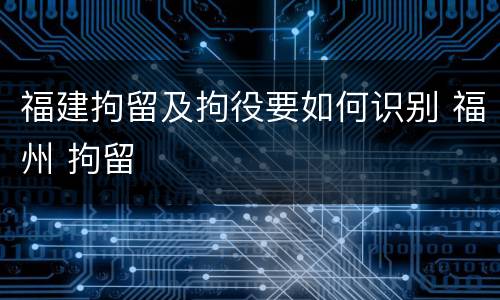 福建拘留及拘役要如何识别 福州 拘留