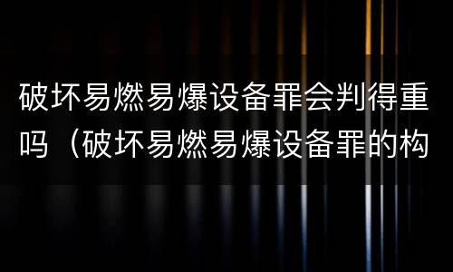 破坏易燃易爆设备罪会判得重吗（破坏易燃易爆设备罪的构成要件）