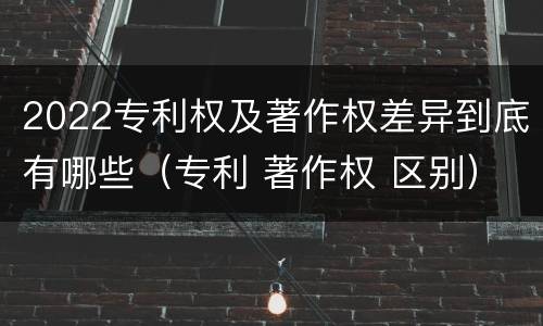 2022专利权及著作权差异到底有哪些（专利 著作权 区别）