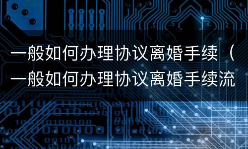 一般如何办理协议离婚手续（一般如何办理协议离婚手续流程）