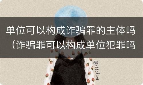单位可以构成诈骗罪的主体吗（诈骗罪可以构成单位犯罪吗）