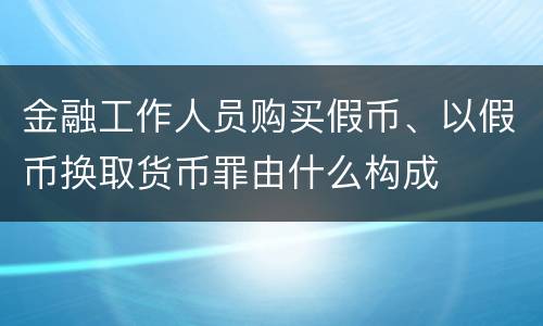 金融工作人员购买假币、以假币换取货币罪由什么构成