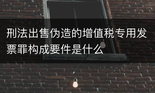 刑法出售伪造的增值税专用发票罪构成要件是什么