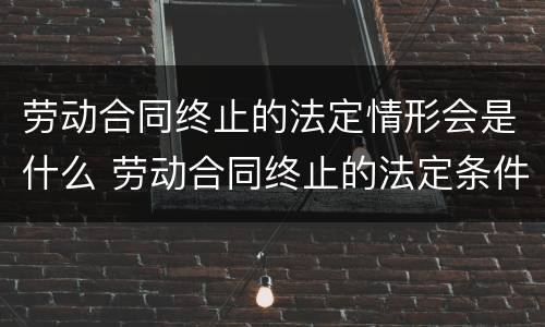 劳动合同终止的法定情形会是什么 劳动合同终止的法定条件