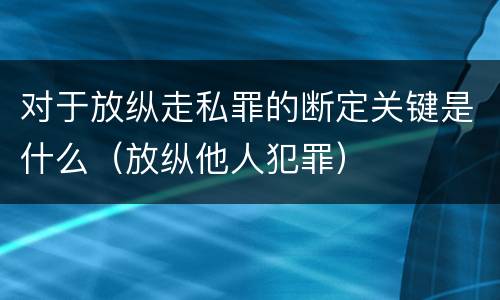 对于放纵走私罪的断定关键是什么（放纵他人犯罪）