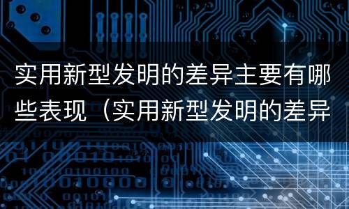 实用新型发明的差异主要有哪些表现（实用新型发明的差异主要有哪些表现手法）