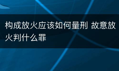 构成放火应该如何量刑 故意放火判什么罪