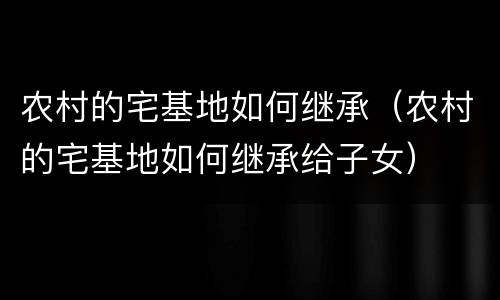农村的宅基地如何继承（农村的宅基地如何继承给子女）