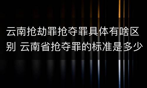 云南抢劫罪抢夺罪具体有啥区别 云南省抢夺罪的标准是多少?