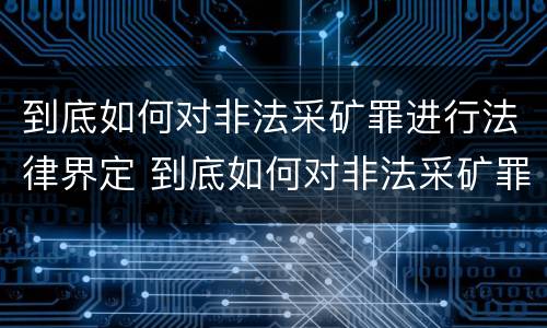到底如何对非法采矿罪进行法律界定 到底如何对非法采矿罪进行法律界定和处罚