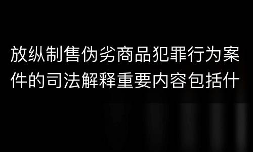 放纵制售伪劣商品犯罪行为案件的司法解释重要内容包括什么