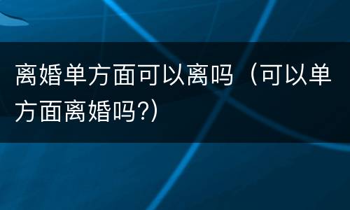 离婚单方面可以离吗（可以单方面离婚吗?）