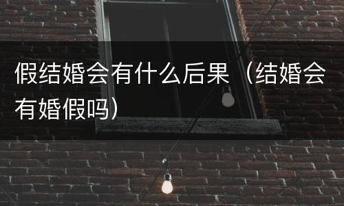 假结婚会有什么后果（结婚会有婚假吗）