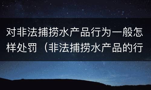 对非法捕捞水产品行为一般怎样处罚（非法捕捞水产品的行政处罚）