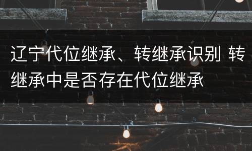 辽宁代位继承、转继承识别 转继承中是否存在代位继承