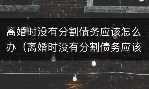 离婚时没有分割债务应该怎么办（离婚时没有分割债务应该怎么办呢）